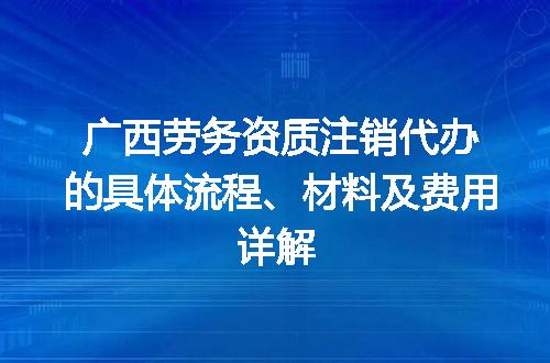 广西劳务资质注销代办的具体流程、材料及费用详解