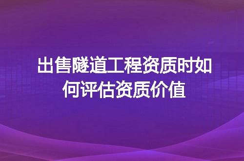 出售隧道工程资质时如何评估资质价值