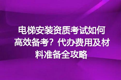 电梯安装资质考试如何高效备考？代办费用及材料准备全攻略