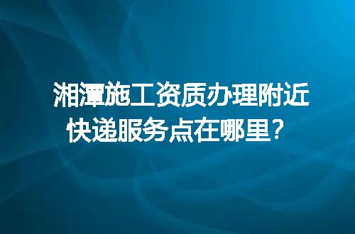 湘潭施工资质办理附近快递服务点在哪里？