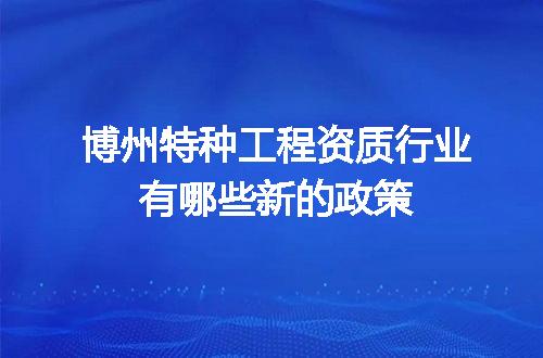 博州特种工程资质行业有哪些新的政策