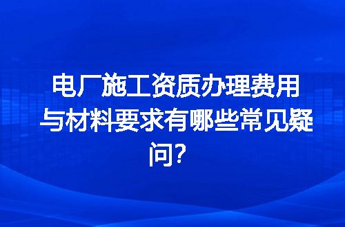 电厂施工资质办理费用与材料要求有哪些常见疑问？