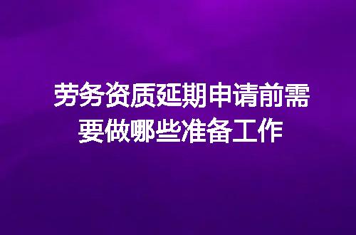 劳务资质延期申请前需要做哪些准备工作