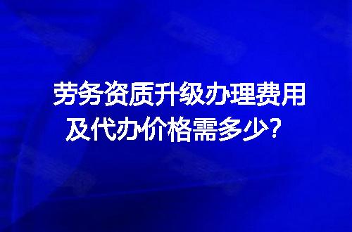 劳务资质升级办理费用及代办价格需多少？