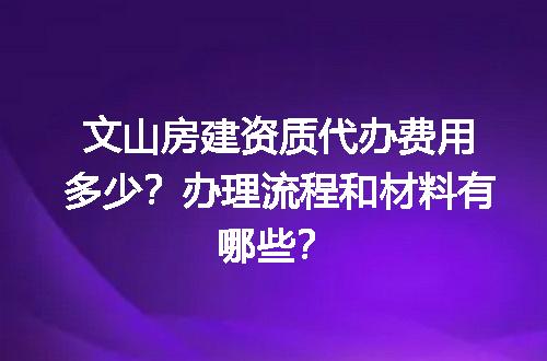 文山房建资质代办费用多少？办理流程和材料有哪些？