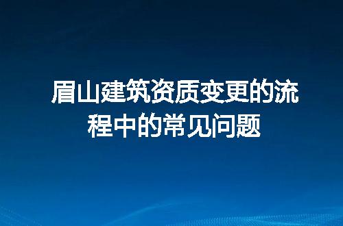 眉山建筑资质变更的流程中的常见问题