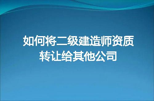 如何将二级建造师资质转让给其他公司