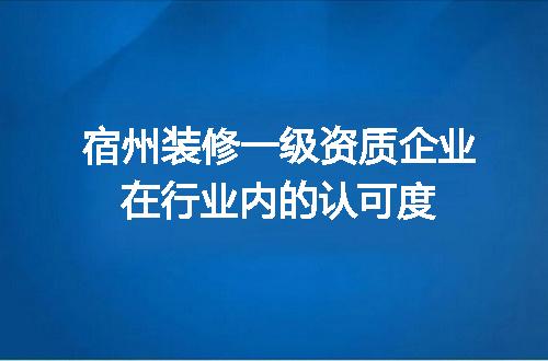 宿州装修一级资质企业在行业内的认可度