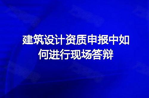 建筑设计资质申报中如何进行现场答辩