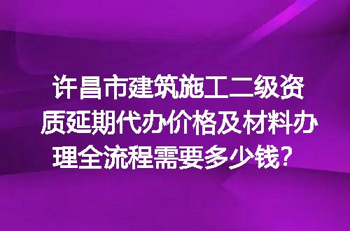 许昌市建筑施工二级资质延期代办价格及材料办理全流程需要多少钱？