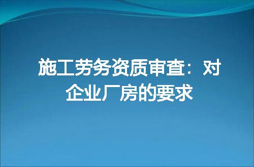 施工劳务资质审查：对企业厂房的要求