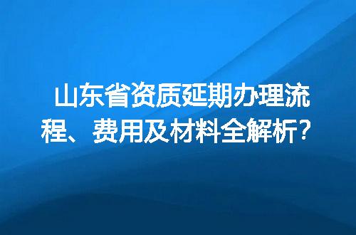 山东省资质延期办理流程、费用及材料全解析？