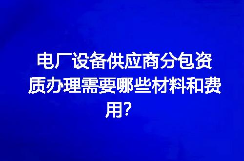 电厂设备供应商分包资质办理需要哪些材料和费用？