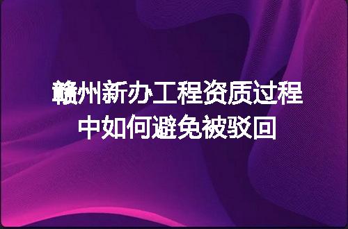 赣州新办工程资质过程中如何避免被驳回