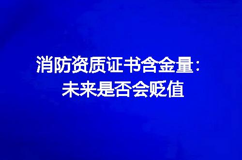 消防资质证书含金量：未来是否会贬值
