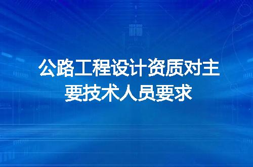 公路工程设计资质对主要技术人员要求