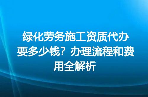 绿化劳务施工资质代办要多少钱？办理流程和费用全解析