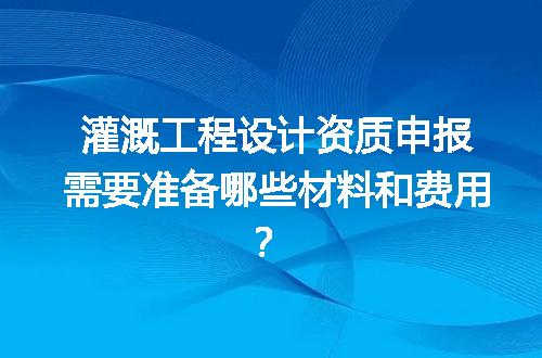 灌溉工程设计资质申报需要准备哪些材料和费用？