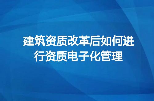 建筑资质改革后如何进行资质电子化管理