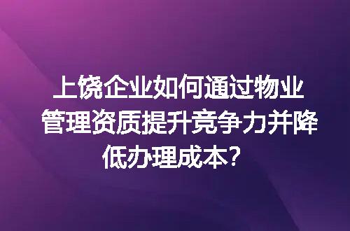 上饶企业如何通过物业管理资质提升竞争力并降低办理成本？