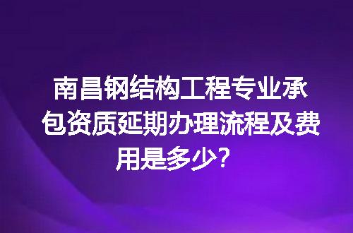 南昌钢结构工程专业承包资质延期办理流程及费用是多少？