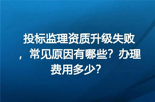投标监理资质升级失败，常见原因有哪些？办理费用多少？
