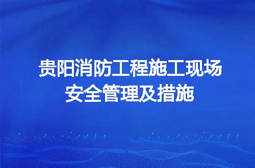 贵阳消防工程施工现场安全管理及措施