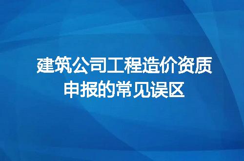 建筑公司工程造价资质申报的常见误区