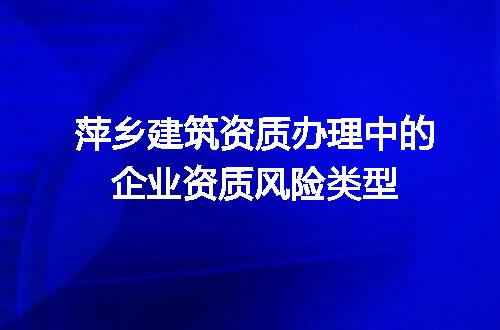 萍乡建筑资质办理中的企业资质风险类型