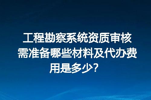 工程勘察系统资质审核需准备哪些材料及代办费用是多少？