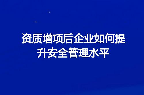 资质增项后企业如何提升安全管理水平