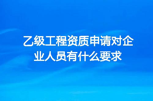 乙级工程资质申请对企业人员有什么要求