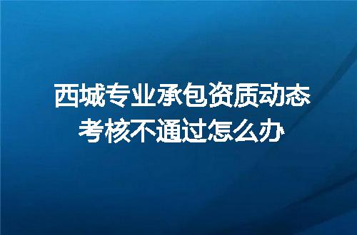 西城专业承包资质动态考核不通过怎么办