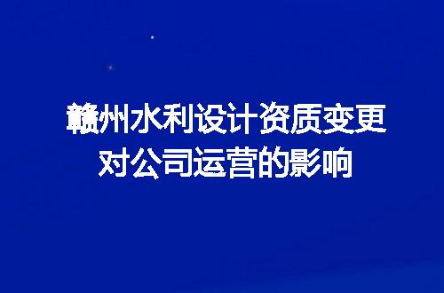 赣州水利设计资质变更对公司运营的影响
