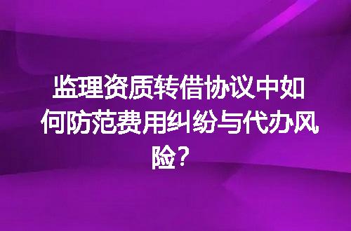 监理资质转借协议中如何防范费用纠纷与代办风险？