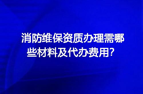 消防维保资质办理需哪些材料及代办费用？