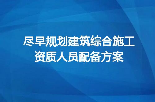 尽早规划建筑综合施工资质人员配备方案