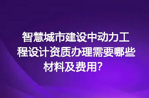 智慧城市建设中动力工程设计资质办理需要哪些材料及费用？