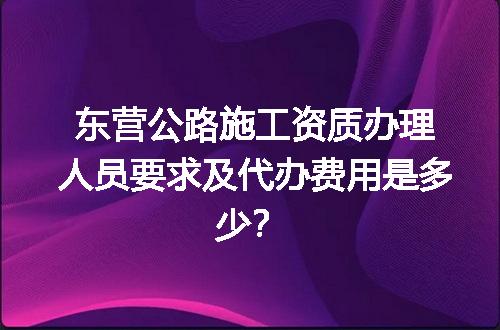 东营公路施工资质办理人员要求及代办费用是多少？