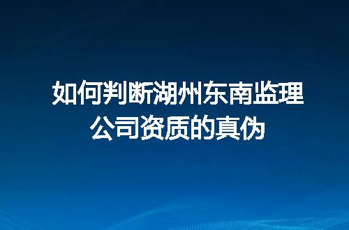 如何判断湖州东南监理公司资质的真伪