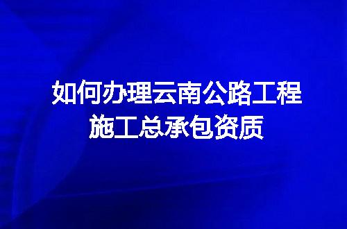 如何办理云南公路工程施工总承包资质