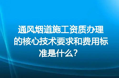 通风烟道施工资质办理的核心技术要求和费用标准是什么？
