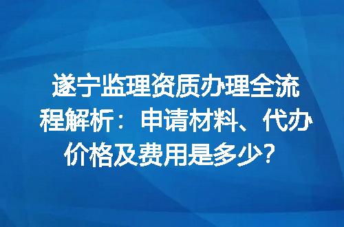 遂宁监理资质办理全流程解析：申请材料、代办价格及费用是多少？