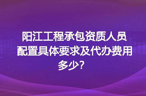 阳江工程承包资质人员配置具体要求及代办费用多少？