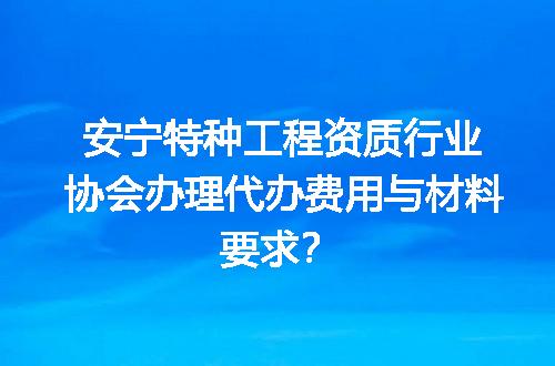 安宁特种工程资质行业协会办理代办费用与材料要求？