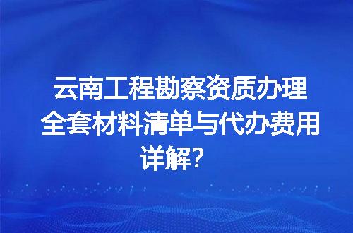 云南工程勘察资质办理全套材料清单与代办费用详解？
