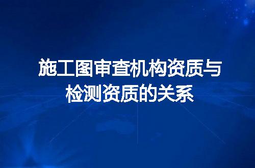 施工图审查机构资质与检测资质的关系