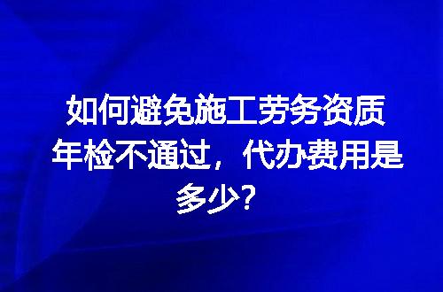 如何避免施工劳务资质年检不通过，代办费用是多少？