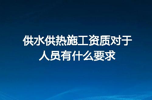 供水供热施工资质对于人员有什么要求