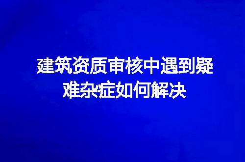 建筑资质审核中遇到疑难杂症如何解决
